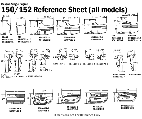 Cessna Single Engine
150/152 Reference Sheet (all models)
14 1/2"
FRONT
AFT
K0400129-4
K0400129-5
33 1/2"
K0400129-12
K0400129-13
38 1/2
38 1/2
Τ
K0414002-1
K0414002-2
33 1/2"
K0400139-1
K0400139-2
33 1/2"
38 1/2
K0414026-3
K0414026-4
T
14 1/2"
TOP
T
19"
12
K0415031-3
K0415031-4
38 1/2
BOTTOM
K0415031-18
K0415031-19
40 1/2"
40"
39 1/2'
10 3
10 1/4
20 1/4
5 1/2
10 1/2"
53/4
L
7 1/4"
P
7 1/2"
1/2
J f f f c o s a q t
(FLAP)
(FLAP)
[FLAP)
K0413484-1
K0413484-7 K0413484-17 K0413484-26
K0411974-5
K0411974-1 K0411974-2 K0411974-6
19 1/2"
40 1/2"
K0413484-4 K0413489-4
K0415013-4
17"
K0400128-3
K0400128-4
17 1/4"
33"
K0414001-3
K0414001-4
K0415017-1
K0415017-2
110
K0414026-7
K0414026-27
K0414026-28
K0414026-8
Dimensions Are For Reference Only